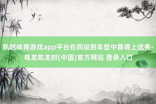 凯时体育游戏app平台在同级别车型中算得上优秀-尊龙凯龙时(中国)官方网站 登录入口