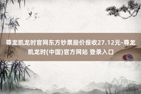 尊龙凯龙时官网东方钞票股价报收27.12元-尊龙凯龙时(中国)官方网站 登录入口