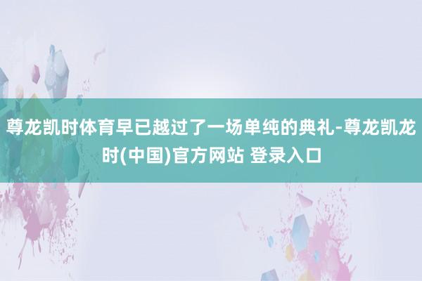 尊龙凯时体育早已越过了一场单纯的典礼-尊龙凯龙时(中国)官方网站 登录入口