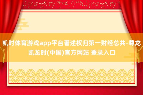 凯时体育游戏app平台著述权归第一财经总共-尊龙凯龙时(中国)官方网站 登录入口