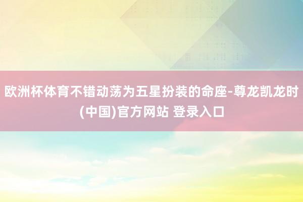 欧洲杯体育不错动荡为五星扮装的命座-尊龙凯龙时(中国)官方网站 登录入口