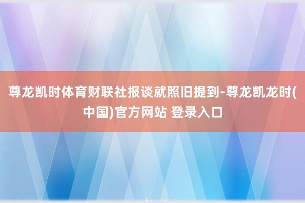 尊龙凯时体育财联社报谈就照旧提到-尊龙凯龙时(中国)官方网站 登录入口