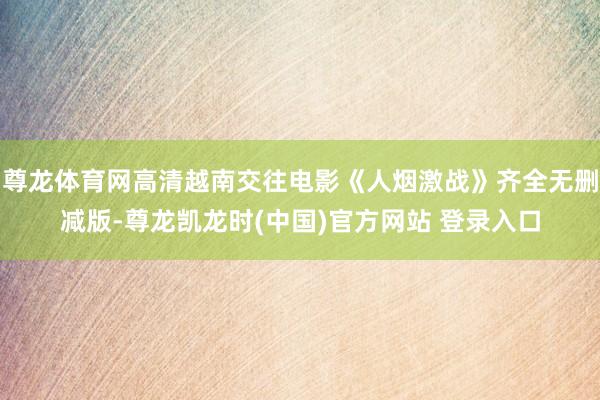 尊龙体育网高清越南交往电影《人烟激战》齐全无删减版-尊龙凯龙时(中国)官方网站 登录入口