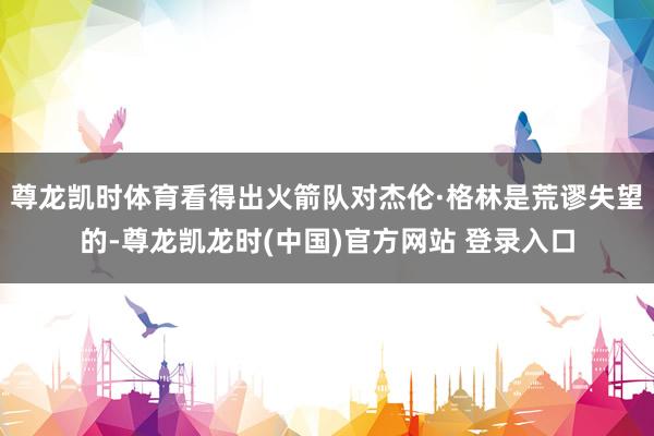 尊龙凯时体育看得出火箭队对杰伦·格林是荒谬失望的-尊龙凯龙时(中国)官方网站 登录入口