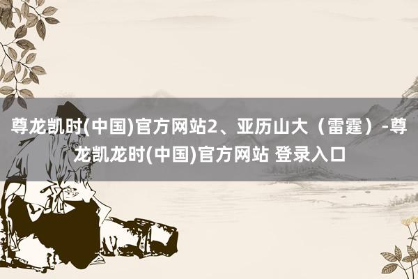 尊龙凯时(中国)官方网站2、亚历山大（雷霆）-尊龙凯龙时(中国)官方网站 登录入口
