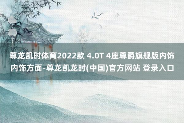 尊龙凯时体育2022款 4.0T 4座尊爵旗舰版内饰内饰方面-尊龙凯龙时(中国)官方网站 登录入口