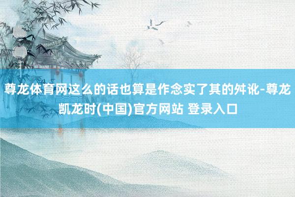 尊龙体育网这么的话也算是作念实了其的舛讹-尊龙凯龙时(中国)官方网站 登录入口