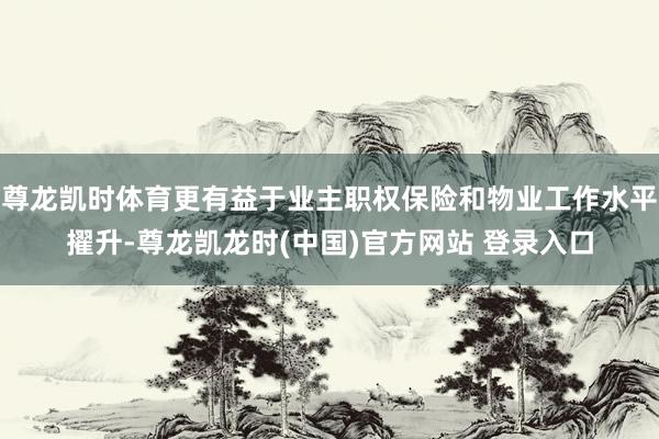 尊龙凯时体育更有益于业主职权保险和物业工作水平擢升-尊龙凯龙时(中国)官方网站 登录入口