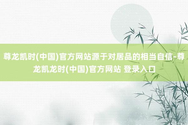 尊龙凯时(中国)官方网站源于对居品的相当自信-尊龙凯龙时(中国)官方网站 登录入口