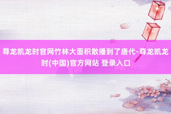 尊龙凯龙时官网竹林大面积散播到了唐代-尊龙凯龙时(中国)官方网站 登录入口