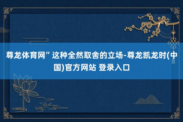 尊龙体育网”这种全然取舍的立场-尊龙凯龙时(中国)官方网站 登录入口