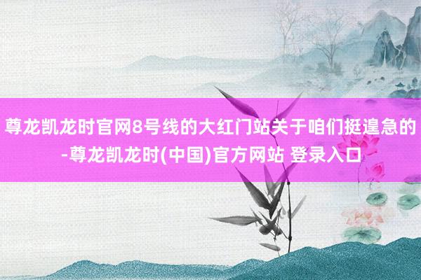 尊龙凯龙时官网8号线的大红门站关于咱们挺遑急的-尊龙凯龙时(中国)官方网站 登录入口