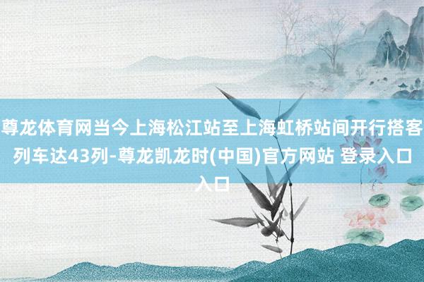 尊龙体育网当今上海松江站至上海虹桥站间开行搭客列车达43列-尊龙凯龙时(中国)官方网站 登录入口