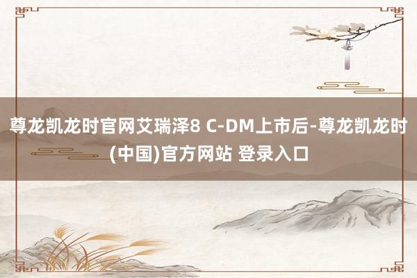 尊龙凯龙时官网艾瑞泽8 C-DM上市后-尊龙凯龙时(中国)官方网站 登录入口