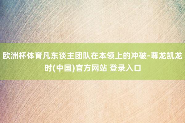 欧洲杯体育凡东谈主团队在本领上的冲破-尊龙凯龙时(中国)官方网站 登录入口