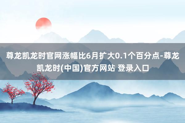 尊龙凯龙时官网涨幅比6月扩大0.1个百分点-尊龙凯龙时(中国)官方网站 登录入口