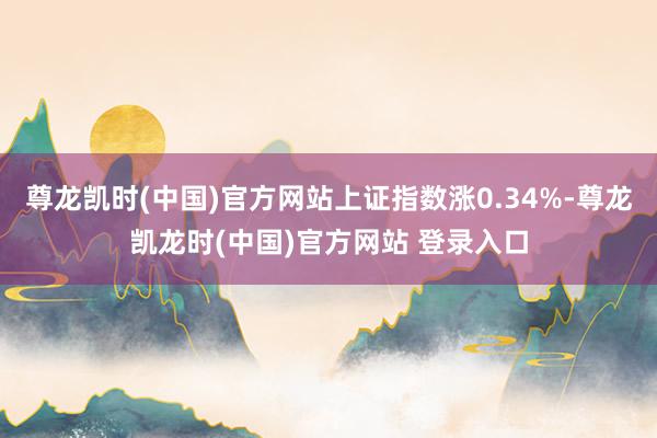 尊龙凯时(中国)官方网站上证指数涨0.34%-尊龙凯龙时(中国)官方网站 登录入口