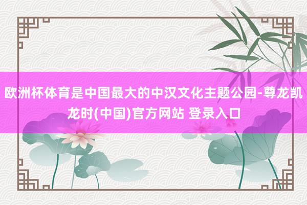 欧洲杯体育是中国最大的中汉文化主题公园-尊龙凯龙时(中国)官方网站 登录入口