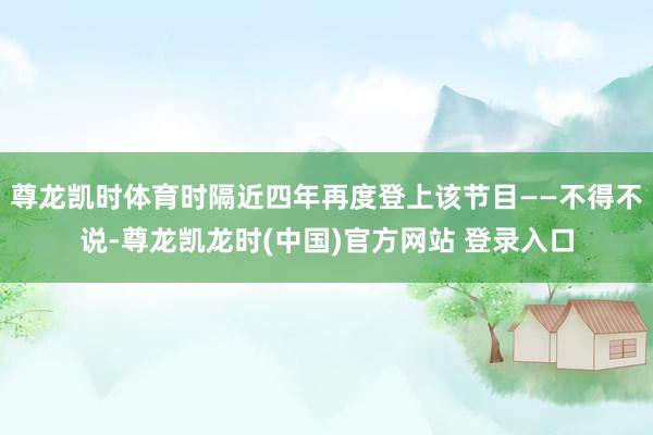 尊龙凯时体育时隔近四年再度登上该节目——不得不说-尊龙凯龙时(中国)官方网站 登录入口