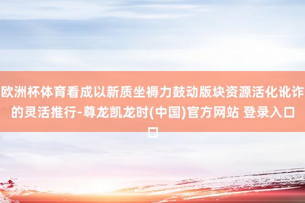 欧洲杯体育看成以新质坐褥力鼓动版块资源活化讹诈的灵活推行-尊龙凯龙时(中国)官方网站 登录入口
