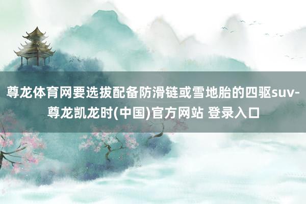 尊龙体育网要选拔配备防滑链或雪地胎的四驱suv-尊龙凯龙时(中国)官方网站 登录入口