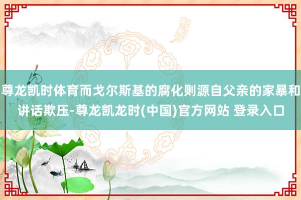 尊龙凯时体育而戈尔斯基的腐化则源自父亲的家暴和讲话欺压-尊龙凯龙时(中国)官方网站 登录入口
