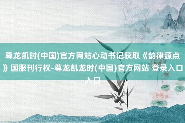 尊龙凯时(中国)官方网站心动书记获取《韵律源点》国服刊行权-尊龙凯龙时(中国)官方网站 登录入口