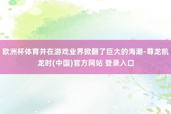 欧洲杯体育并在游戏业界掀翻了巨大的海潮-尊龙凯龙时(中国)官方网站 登录入口