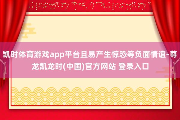 凯时体育游戏app平台且易产生惊恐等负面情谊-尊龙凯龙时(中国)官方网站 登录入口