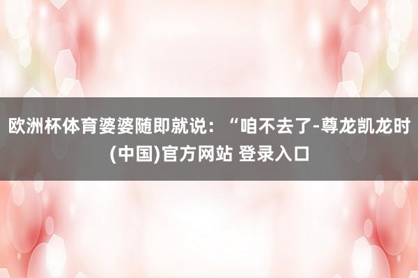 欧洲杯体育婆婆随即就说：“咱不去了-尊龙凯龙时(中国)官方网站 登录入口