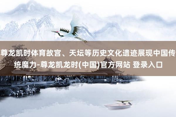 尊龙凯时体育故宫、天坛等历史文化遗迹展现中国传统魔力-尊龙凯龙时(中国)官方网站 登录入口