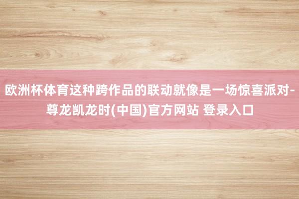 欧洲杯体育这种跨作品的联动就像是一场惊喜派对-尊龙凯龙时(中国)官方网站 登录入口