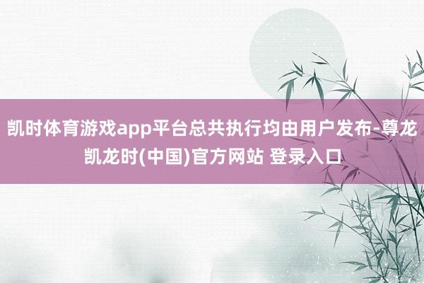 凯时体育游戏app平台总共执行均由用户发布-尊龙凯龙时(中国)官方网站 登录入口