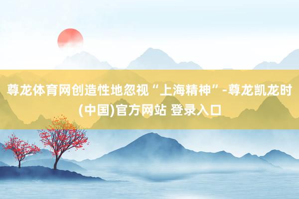 尊龙体育网创造性地忽视“上海精神”-尊龙凯龙时(中国)官方网站 登录入口