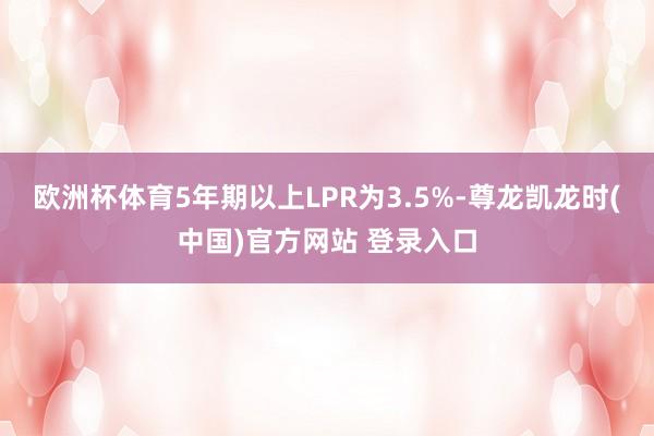 欧洲杯体育5年期以上LPR为3.5%-尊龙凯龙时(中国)官方网站 登录入口