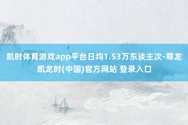 凯时体育游戏app平台日均1.53万东谈主次-尊龙凯龙时(中国)官方网站 登录入口