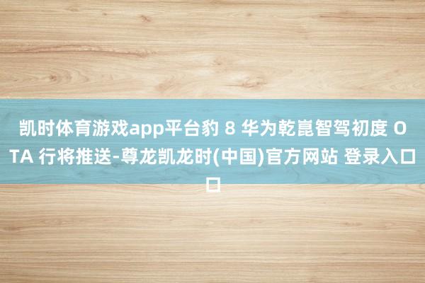 凯时体育游戏app平台豹 8 华为乾崑智驾初度 OTA 行将推送-尊龙凯龙时(中国)官方网站 登录入口