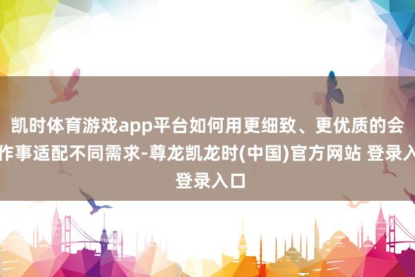 凯时体育游戏app平台如何用更细致、更优质的会员作事适配不同需求-尊龙凯龙时(中国)官方网站 登录入口
