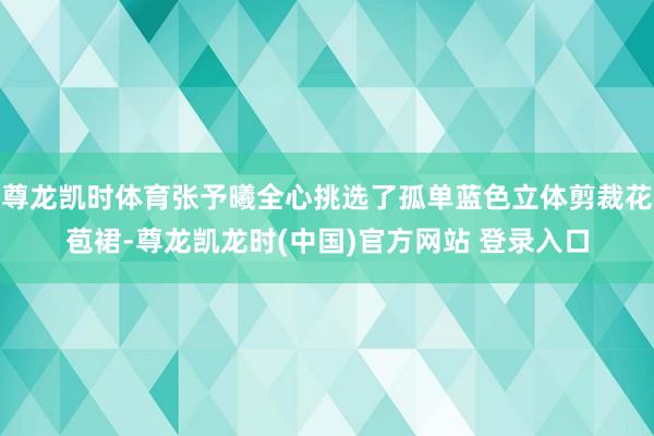 尊龙凯时体育张予曦全心挑选了孤单蓝色立体剪裁花苞裙-尊龙凯龙时(中国)官方网站 登录入口