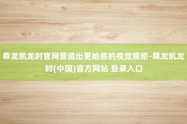 尊龙凯龙时官网营造出更始感的视觉规矩-尊龙凯龙时(中国)官方网站 登录入口