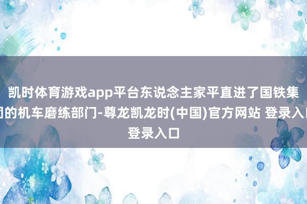 凯时体育游戏app平台东说念主家平直进了国铁集团的机车磨练部门-尊龙凯龙时(中国)官方网站 登录入口
