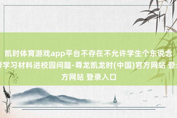凯时体育游戏app平台不存在不允许学生个东说念主自带学习材料进校园问题-尊龙凯龙时(中国)官方网站 登录入口