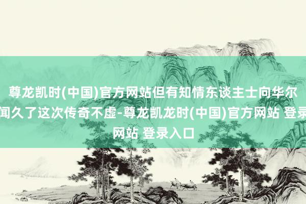 尊龙凯时(中国)官方网站但有知情东谈主士向华尔街见闻久了这次传奇不虚-尊龙凯龙时(中国)官方网站 登录入口