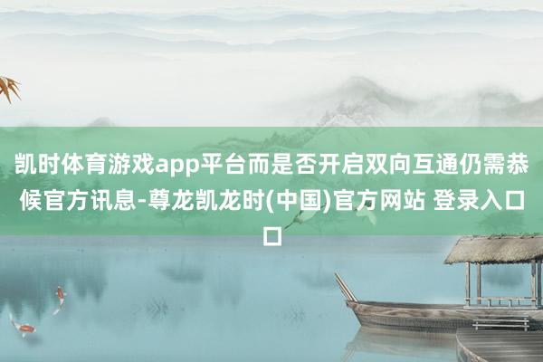 凯时体育游戏app平台而是否开启双向互通仍需恭候官方讯息-尊龙凯龙时(中国)官方网站 登录入口