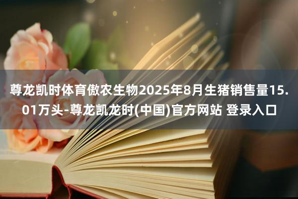 尊龙凯时体育傲农生物2025年8月生猪销售量15.01万头-尊龙凯龙时(中国)官方网站 登录入口
