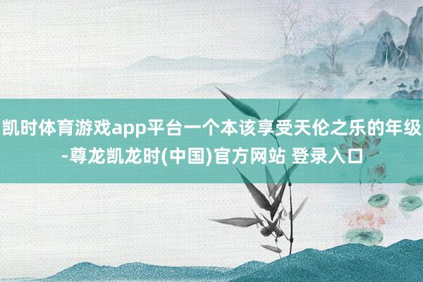 凯时体育游戏app平台一个本该享受天伦之乐的年级-尊龙凯龙时(中国)官方网站 登录入口
