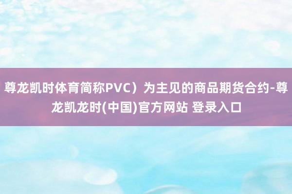 尊龙凯时体育简称PVC）为主见的商品期货合约-尊龙凯龙时(中国)官方网站 登录入口