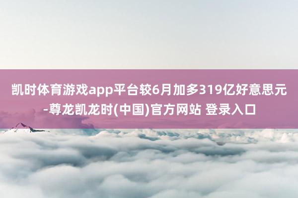 凯时体育游戏app平台较6月加多319亿好意思元-尊龙凯龙时(中国)官方网站 登录入口
