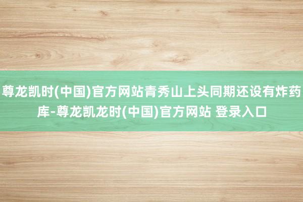 尊龙凯时(中国)官方网站青秀山上头同期还设有炸药库-尊龙凯龙时(中国)官方网站 登录入口