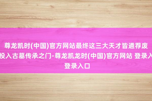 尊龙凯时(中国)官方网站最终这三大天才皆遴荐废弃投入古墓传承之门-尊龙凯龙时(中国)官方网站 登录入口